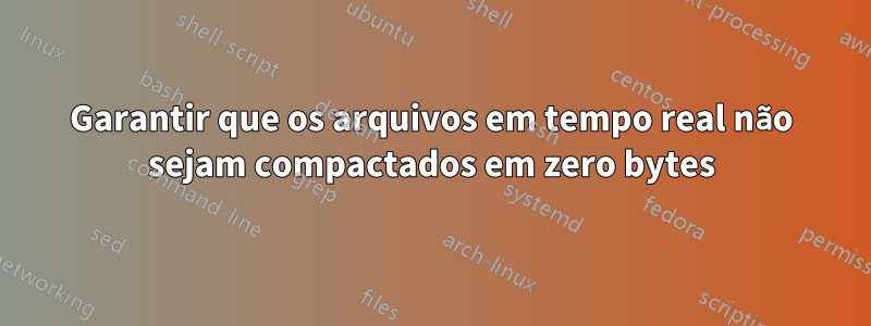 Garantir que os arquivos em tempo real não sejam compactados em zero bytes