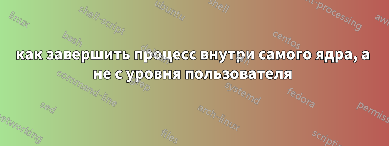 как завершить процесс внутри самого ядра, а не с уровня пользователя