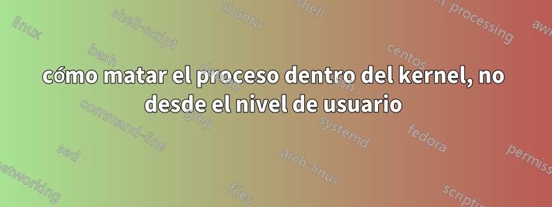 cómo matar el proceso dentro del kernel, no desde el nivel de usuario