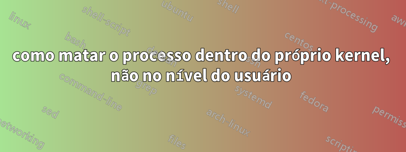 como matar o processo dentro do próprio kernel, não no nível do usuário