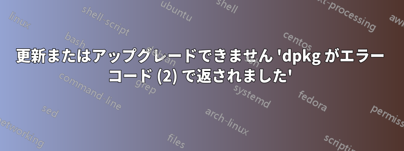 更新またはアップグレードできません 'dpkg がエラー コード (2) で返されました'