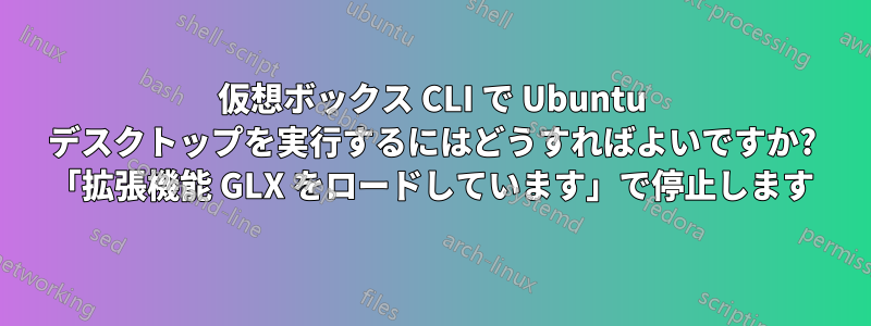 仮想ボックス CLI で Ubuntu デスクトップを実行するにはどうすればよいですか? 「拡張機能 GLX をロードしています」で停止します