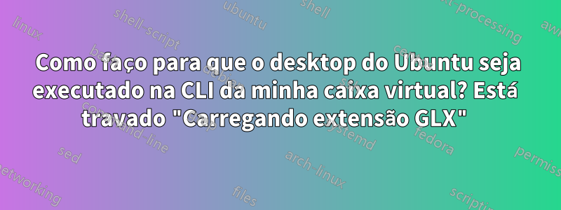 Como faço para que o desktop do Ubuntu seja executado na CLI da minha caixa virtual? Está travado "Carregando extensão GLX"