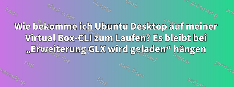 Wie bekomme ich Ubuntu Desktop auf meiner Virtual Box-CLI zum Laufen? Es bleibt bei „Erweiterung GLX wird geladen“ hängen