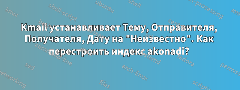 Kmail устанавливает Тему, Отправителя, Получателя, Дату на "Неизвестно". Как перестроить индекс akonadi?