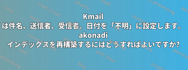 Kmail は件名、送信者、受信者、日付を「不明」に設定します。 akonadi インデックスを再構築するにはどうすればよいですか?