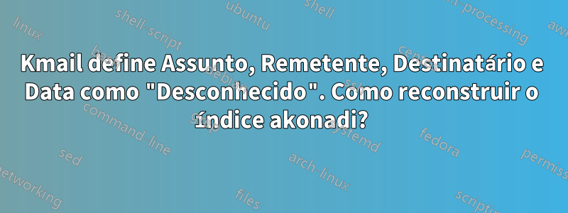 Kmail define Assunto, Remetente, Destinatário e Data como "Desconhecido". Como reconstruir o índice akonadi?