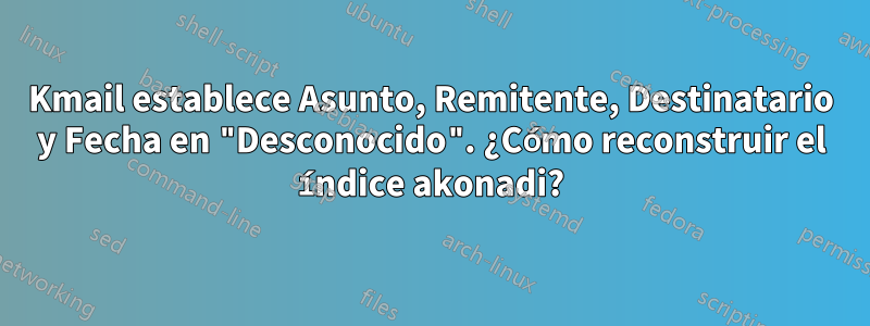 Kmail establece Asunto, Remitente, Destinatario y Fecha en "Desconocido". ¿Cómo reconstruir el índice akonadi?