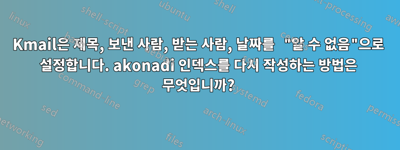 Kmail은 제목, 보낸 사람, 받는 사람, 날짜를 "알 수 없음"으로 설정합니다. akonadi 인덱스를 다시 작성하는 방법은 무엇입니까?