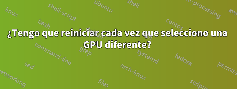 ¿Tengo que reiniciar cada vez que selecciono una GPU diferente?