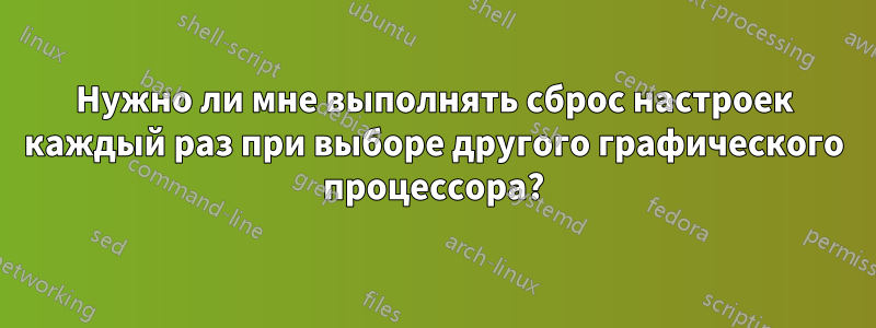 Нужно ли мне выполнять сброс настроек каждый раз при выборе другого графического процессора?