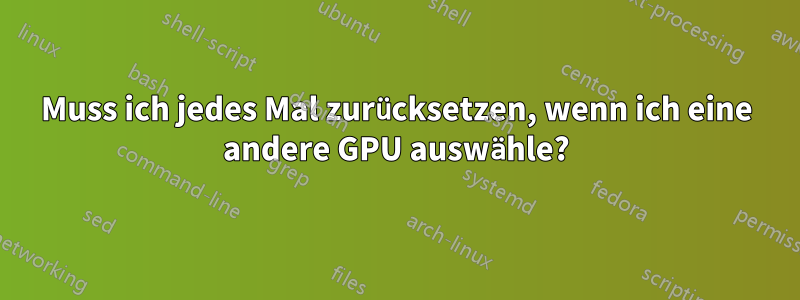 Muss ich jedes Mal zurücksetzen, wenn ich eine andere GPU auswähle?