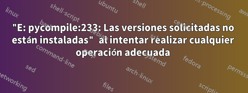 "E: pycompile:233: Las versiones solicitadas no están instaladas" al intentar realizar cualquier operación adecuada