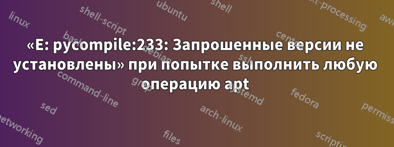 «E: pycompile:233: Запрошенные версии не установлены» при попытке выполнить любую операцию apt