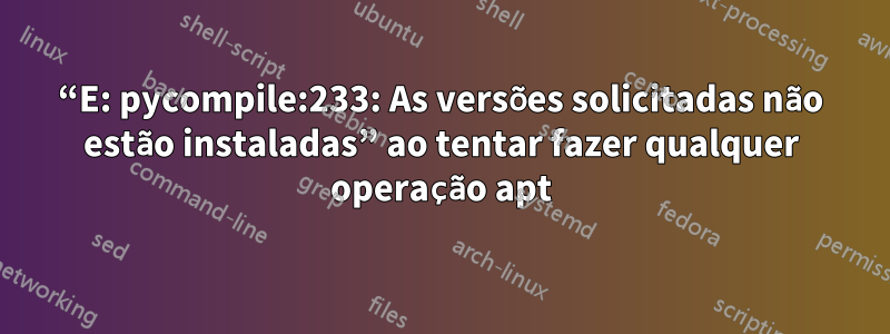 “E: pycompile:233: As versões solicitadas não estão instaladas” ao tentar fazer qualquer operação apt