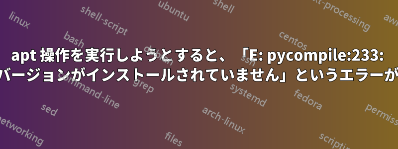 apt 操作を実行しようとすると、「E: pycompile:233: 要求されたバージョンがインストールされていません」というエラーが表示される