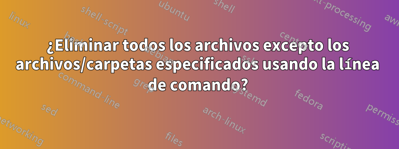 ¿Eliminar todos los archivos excepto los archivos/carpetas especificados usando la línea de comando?