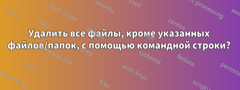 Удалить все файлы, кроме указанных файлов/папок, с помощью командной строки?