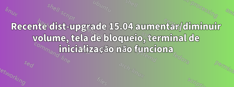 Recente dist-upgrade 15.04 aumentar/diminuir volume, tela de bloqueio, terminal de inicialização não funciona