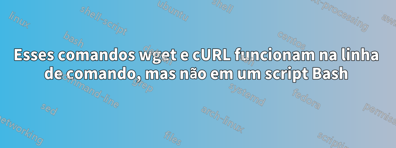 Esses comandos wget e cURL funcionam na linha de comando, mas não em um script Bash