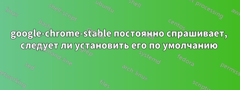 google-chrome-stable постоянно спрашивает, следует ли установить его по умолчанию