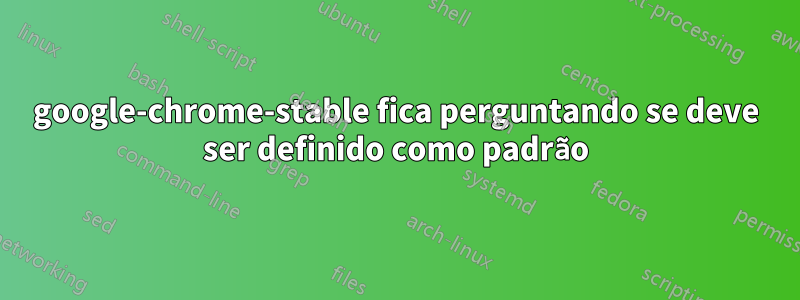 google-chrome-stable fica perguntando se deve ser definido como padrão