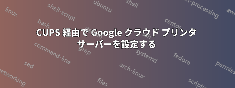 CUPS 経由で Google クラウド プリンタ サーバーを設定する