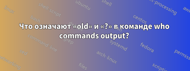 Что означают «old» и «?» в команде who commands output?