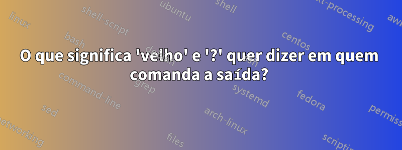 O que significa 'velho' e '?' quer dizer em quem comanda a saída?