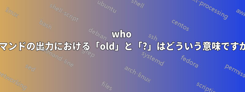 who コマンドの出力における「old」と「?」はどういう意味ですか?