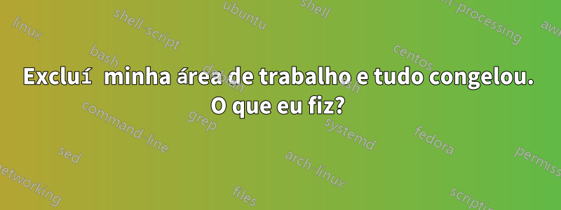 Excluí minha área de trabalho e tudo congelou. O que eu fiz?