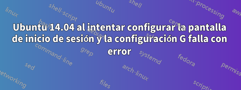 Ubuntu 14.04 al intentar configurar la pantalla de inicio de sesión y la configuración G falla con error