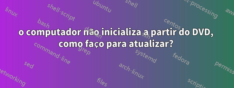 o computador não inicializa a partir do DVD, como faço para atualizar?