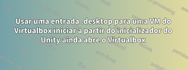 Usar uma entrada .desktop para uma VM do Virtualbox iniciar a partir do inicializador do Unity ainda abre o Virtualbox