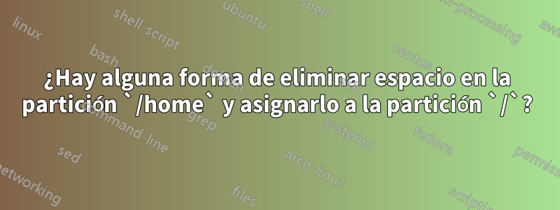 ¿Hay alguna forma de eliminar espacio en la partición `/home` y asignarlo a la partición `/`?