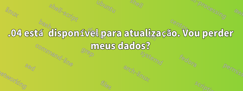 15.04 está disponível para atualização. Vou perder meus dados?