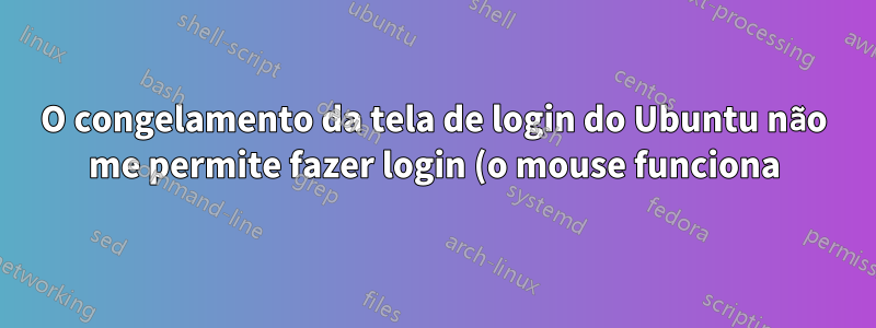 O congelamento da tela de login do Ubuntu não me permite fazer login (o mouse funciona)