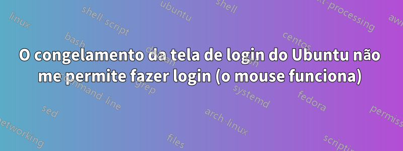 O congelamento da tela de login do Ubuntu não me permite fazer login (o mouse funciona)