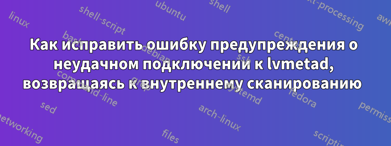 Как исправить ошибку предупреждения о неудачном подключении к lvmetad, возвращаясь к внутреннему сканированию 