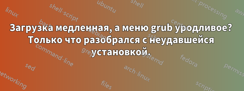 Загрузка медленная, а меню grub уродливое? Только что разобрался с неудавшейся установкой.