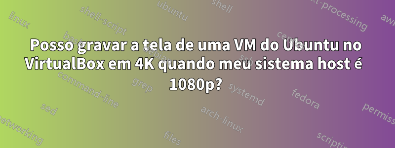 Posso gravar a tela de uma VM do Ubuntu no VirtualBox em 4K quando meu sistema host é 1080p?