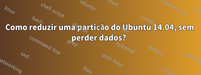 Como reduzir uma partição do Ubuntu 14.04, sem perder dados? 