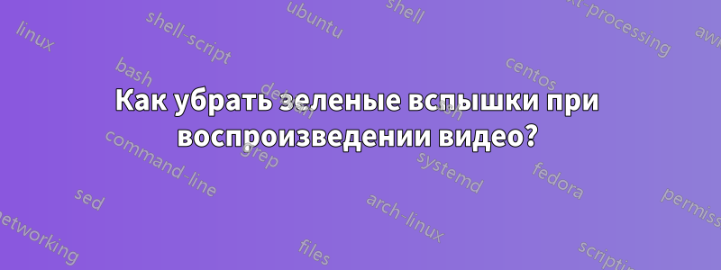 Как убрать зеленые вспышки при воспроизведении видео?