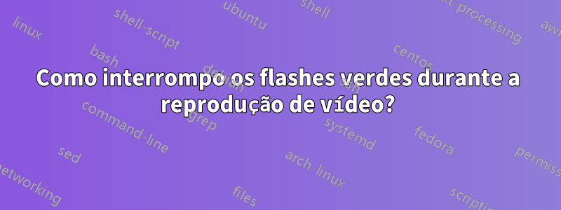 Como interrompo os flashes verdes durante a reprodução de vídeo?