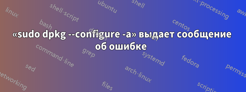 «sudo dpkg --configure -a» выдает сообщение об ошибке 