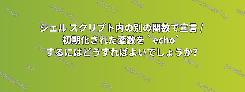 シェル スクリプト内の別の関数で宣言 / 初期化された変数を `echo` するにはどうすればよいでしょうか?