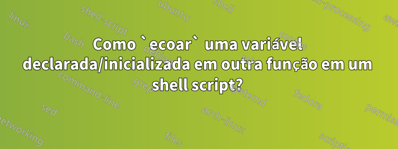 Como `ecoar` uma variável declarada/inicializada em outra função em um shell script?