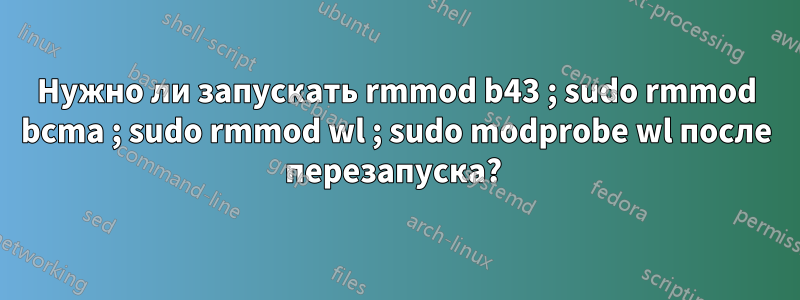 Нужно ли запускать rmmod b43 ; sudo rmmod bcma ; sudo rmmod wl ; sudo modprobe wl после перезапуска? 