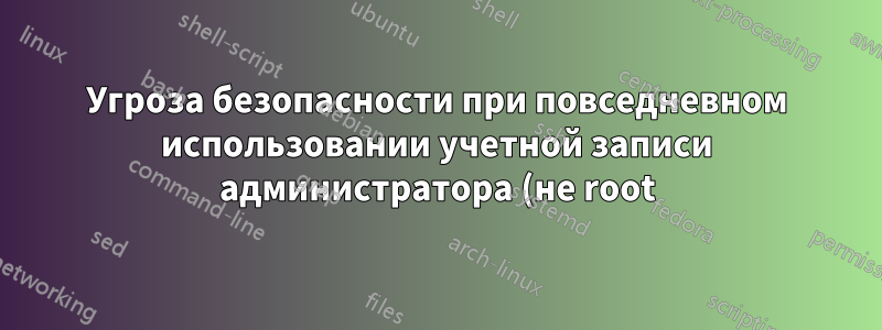 Угроза безопасности при повседневном использовании учетной записи администратора (не root)?