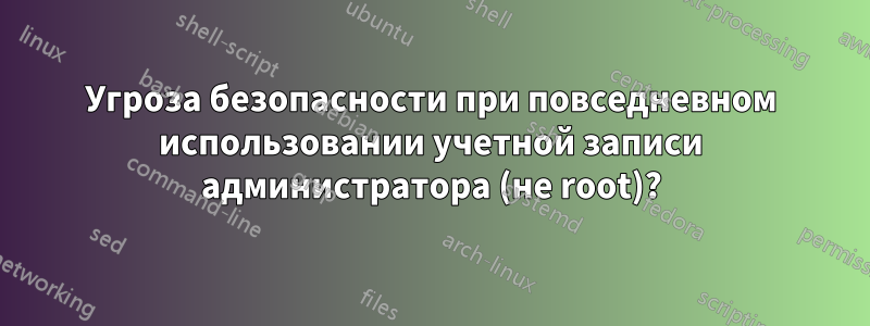 Угроза безопасности при повседневном использовании учетной записи администратора (не root)?